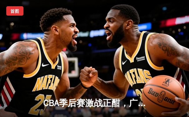 CBA季后赛激战正酣，广东东莞大益险胜辽宁本钢夺赛点
