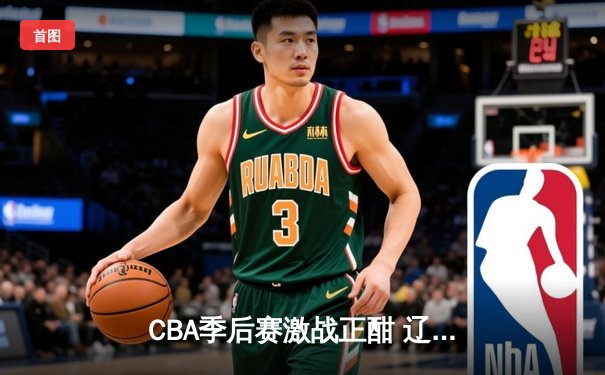 CBA季后赛激战正酣 辽宁本钢加时险胜广东宏远总分2-1领先