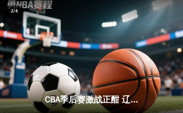 CBA季后赛激战正酣 辽宁本钢加时险胜广东宏远总分2-1领先 - 2
